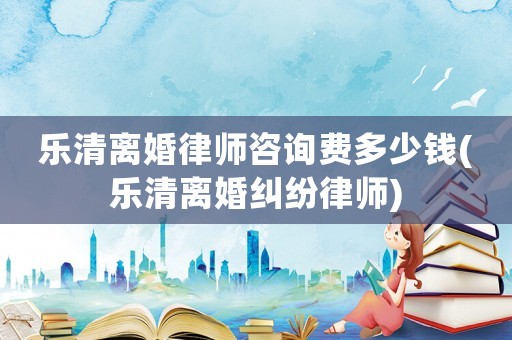樂清離婚律師咨詢費多少錢(樂清離婚糾紛律師)