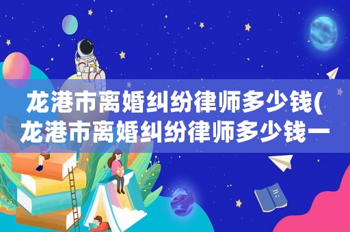 龍港市離婚糾紛律師多少錢(龍港市離婚糾紛律師多少錢一次)