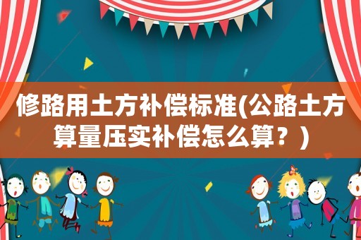 修路用土方補償標準(公路土方算量壓實補償怎么算？)