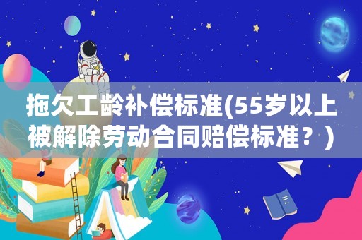 拖欠工齡補償標準(55歲以上被解除勞動合同賠償標準？)