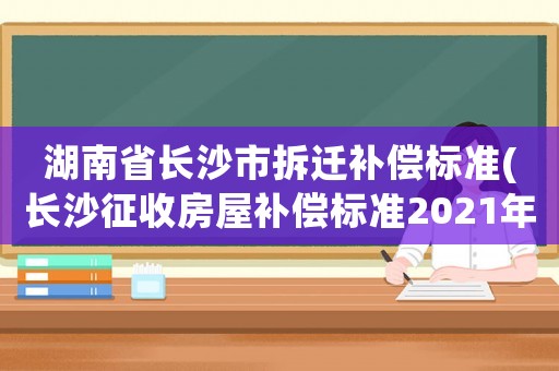 湖南省長沙市拆遷補償標準(長沙征收房屋補償標準2021年？)
