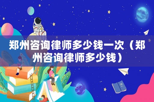 鄭州咨詢律師多少錢一次（鄭州咨詢律師多少錢）