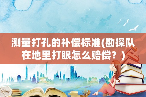 測量打孔的補償標準(勘探隊在地里打眼怎么賠償？)