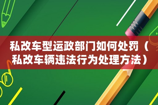 私改車型運政部門如何處罰（私改車輛違法行為處理方法）