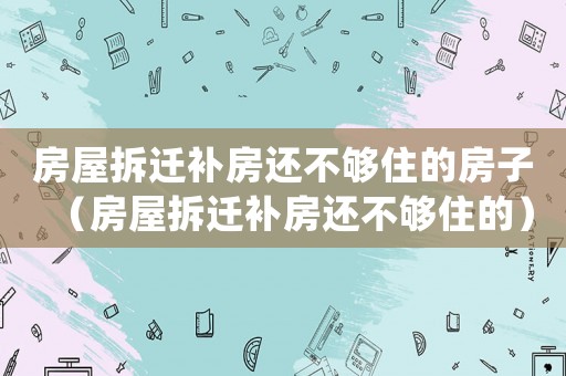 房屋拆遷補(bǔ)房還不夠住的房子（房屋拆遷補(bǔ)房還不夠住的）