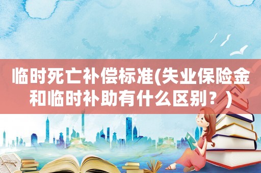 臨時死亡補(bǔ)償標(biāo)準(zhǔn)(失業(yè)保險金和臨時補(bǔ)助有什么區(qū)別？)