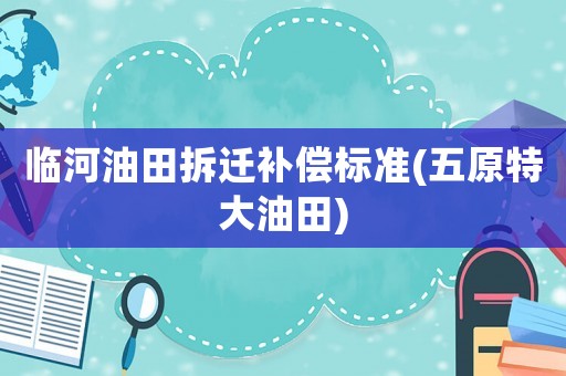 臨河油田拆遷補償標準(五原特大油田)