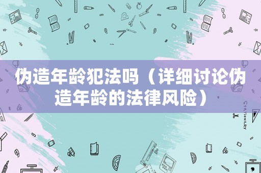 偽造年齡犯法嗎（詳細討論偽造年齡的法律風險）