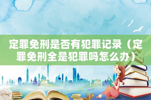 定罪免刑是否有犯罪記錄（定罪免刑全是犯罪嗎怎么辦）