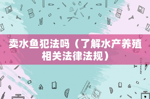 賣水魚犯法嗎（了解水產(chǎn)養(yǎng)殖相關(guān)法律法規(guī)）