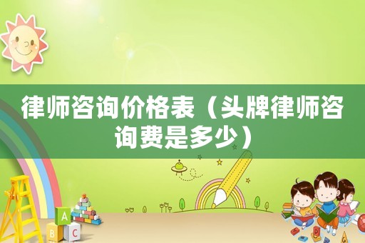 律師咨詢價格表（頭牌律師咨詢費是多少）