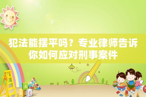 犯法能擺平嗎？專業律師告訴你如何應對刑事案件
