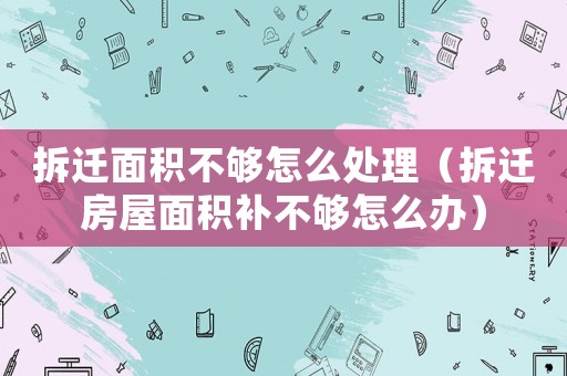拆遷面積不夠怎么處理（拆遷房屋面積補不夠怎么辦）