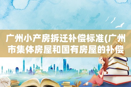 廣州小產(chǎn)房拆遷補(bǔ)償標(biāo)準(zhǔn)(廣州市集體房屋和國有房屋的補(bǔ)償標(biāo)準(zhǔn))