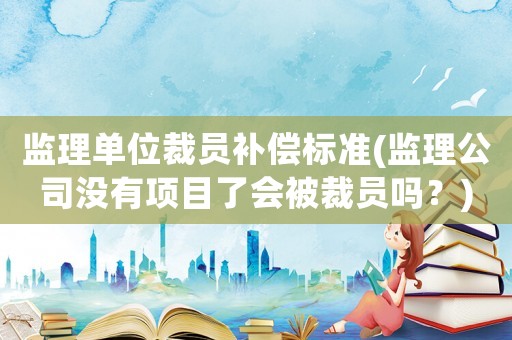 監(jiān)理單位裁員補償標(biāo)準(zhǔn)(監(jiān)理公司沒有項目了會被裁員嗎？)