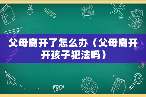 父母離開了怎么辦（父母離開開孩子犯法嗎）