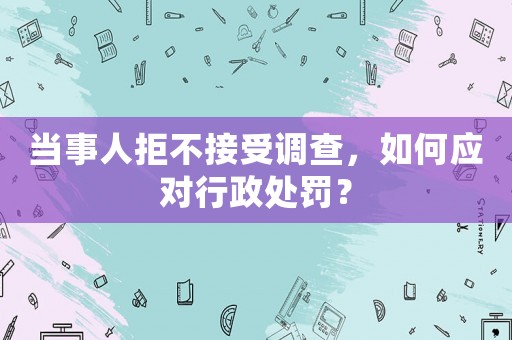 當事人拒不接受調查，如何應對行政處罰？