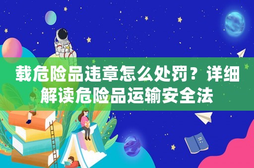 載危險品違章怎么處罰？詳細解讀危險品運輸安全法