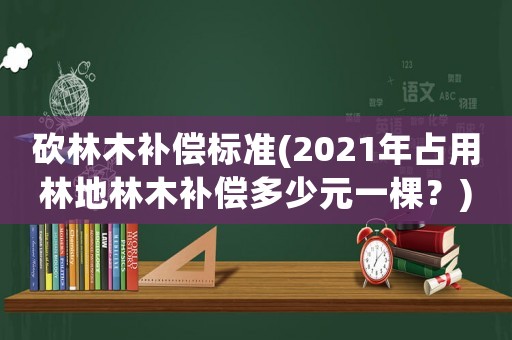砍林木補償標準(2021年占用林地林木補償多少元一棵？)