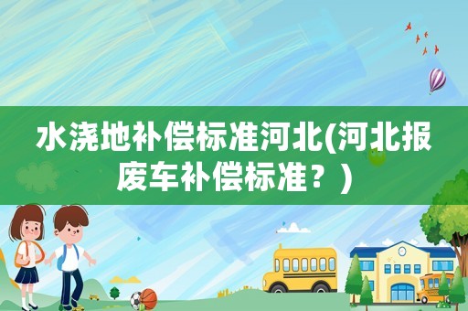 水澆地補償標準河北(河北報廢車補償標準？)