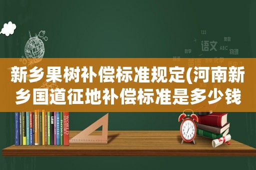 新鄉(xiāng)果樹補(bǔ)償標(biāo)準(zhǔn)規(guī)定(河南新鄉(xiāng)國(guó)道征地補(bǔ)償標(biāo)準(zhǔn)是多少錢)