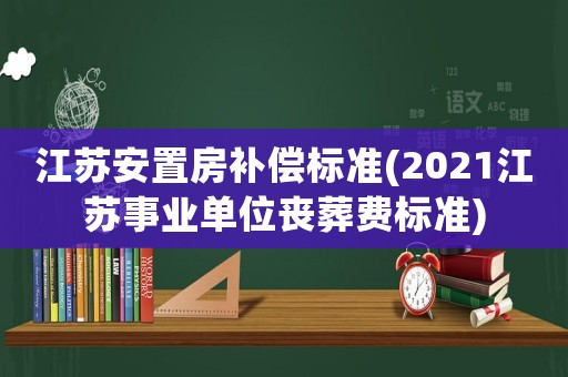 江蘇安置房補償標準(2021江蘇事業單位喪葬費標準)