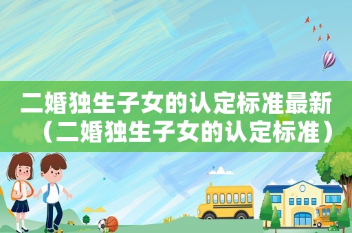 二婚獨生子女的認定標準最新（二婚獨生子女的認定標準）
