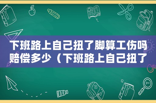 下班路上自己扭了腳算工傷嗎賠償多少（下班路上自己扭了腳算工傷嗎）