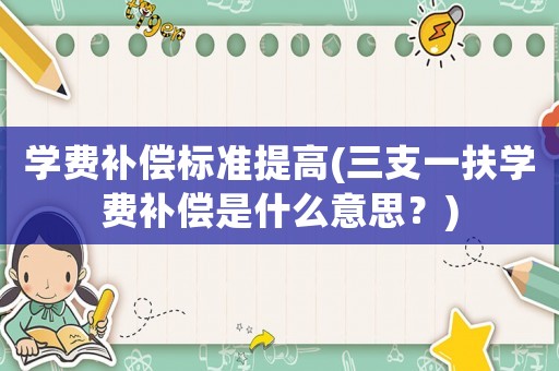 學費補償標準提高(三支一扶學費補償是什么意思？)