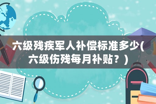 六級殘疾軍人補償標準多少(六級傷殘每月補貼？)