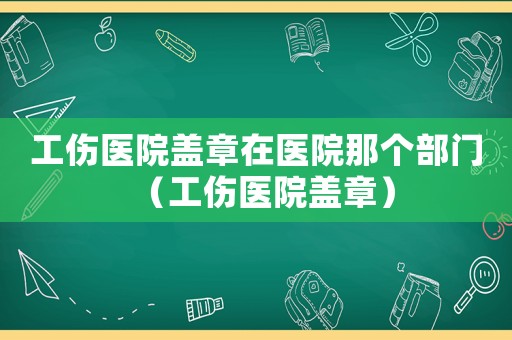 工傷醫(yī)院蓋章在醫(yī)院那個(gè)部門（工傷醫(yī)院蓋章）