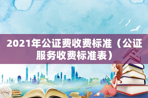 2021年公證費收費標(biāo)準(zhǔn)（公證服務(wù)收費標(biāo)準(zhǔn)表）