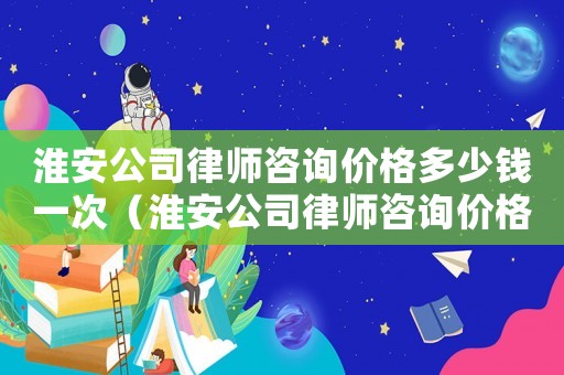 淮安公司律師咨詢價格多少錢一次（淮安公司律師咨詢價格多少）