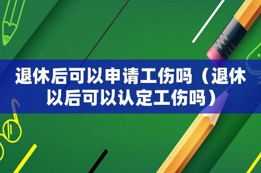 退休后可以申請工傷嗎（退休以后可以認定工傷嗎）