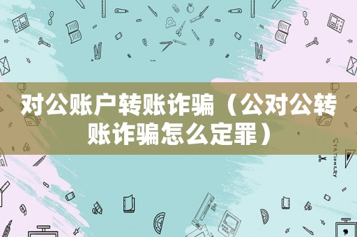 對公賬戶轉賬詐騙（公對公轉賬詐騙怎么定罪）