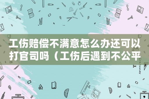 工傷賠償不滿意怎么辦還可以打官司嗎（工傷后遇到不公平對待怎嘛辦）