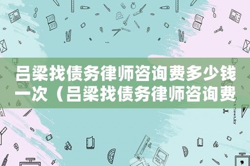 呂梁找債務(wù)律師咨詢費(fèi)多少錢一次（呂梁找債務(wù)律師咨詢費(fèi)多少）