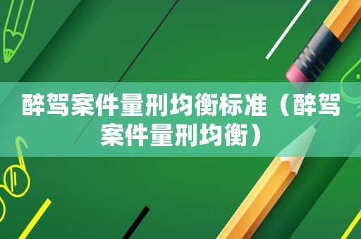 醉駕案件量刑均衡標(biāo)準(zhǔn)（醉駕案件量刑均衡）