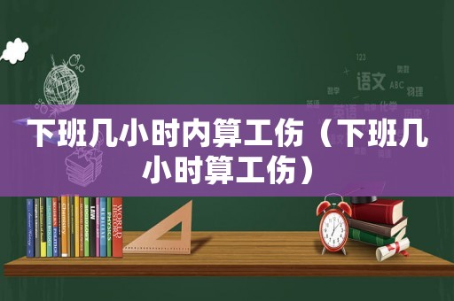 下班幾小時(shí)內(nèi)算工傷（下班幾小時(shí)算工傷）