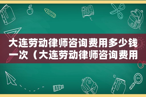 大連勞動律師咨詢費用多少錢一次（大連勞動律師咨詢費用多少）