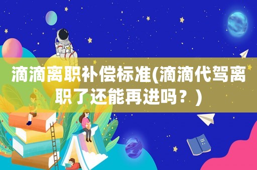 滴滴離職補償標準(滴滴代駕離職了還能再進嗎？)