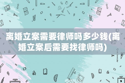 離婚立案需要律師嗎多少錢(離婚立案后需要找律師嗎)