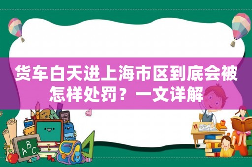 貨車白天進(jìn)上海市區(qū)到底會被怎樣處罰？一文詳解