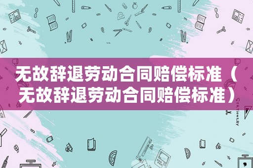 無故辭退勞動合同賠償標準（無故辭退勞動合同賠償標準）