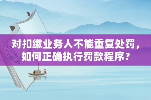 對扣繳業務人不能重復處罰，如何正確執行罰款程序？