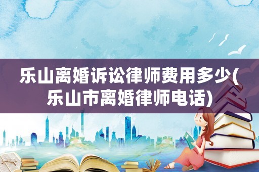 樂山離婚訴訟律師費用多少(樂山市離婚律師電話)