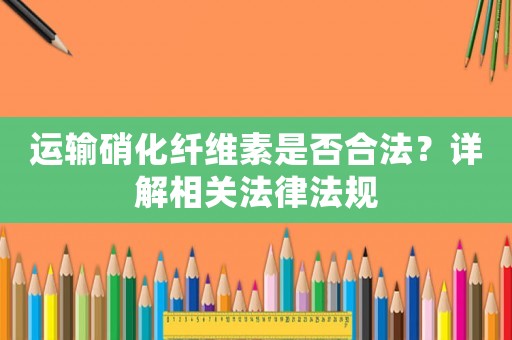 運輸硝化纖維素是否合法？詳解相關法律法規