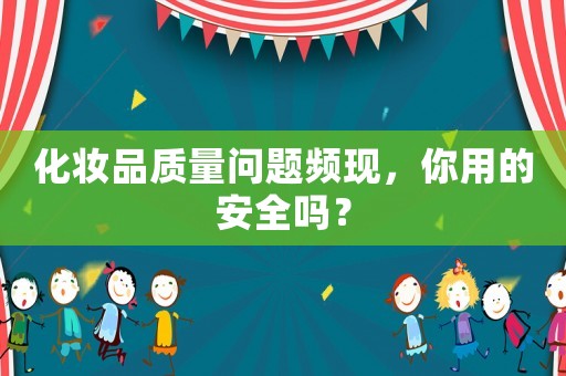 化妝品質(zhì)量問(wèn)題頻現(xiàn)，你用的安全嗎？