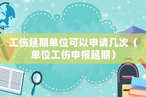 工傷延期單位可以申請(qǐng)幾次（單位工傷申報(bào)延期）