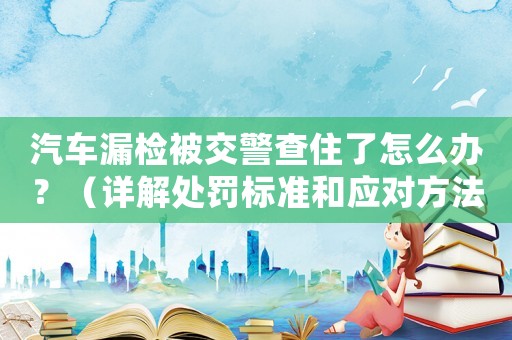 汽車漏檢被交警查住了怎么辦？（詳解處罰標準和應對方法）